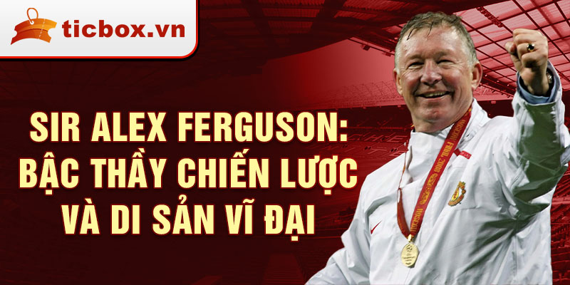 Sir Alex Ferguson: Bậc thầy chiến lược và di sản vĩ đại