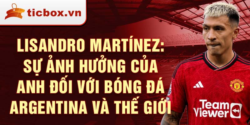 Lisandro Martínez: Sự ảnh hưởng của anh đối với bóng đá Argentina và thế giới