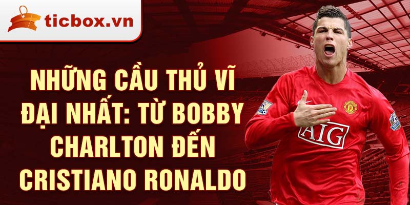 Những cầu thủ vĩ đại nhất: Từ Bobby Charlton đến Cristiano Ronaldo