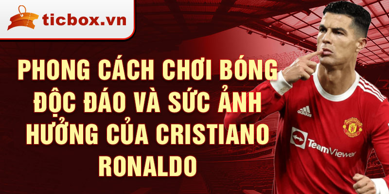 Phong cách chơi bóng độc đáo và sức ảnh hưởng của Cristiano Ronaldo