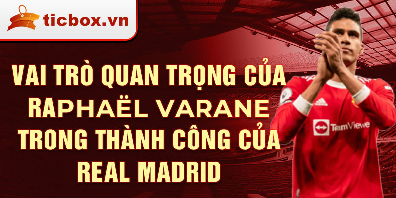 Vai trò quan trọng của Raphaël Varane trong thành công của Real Madrid