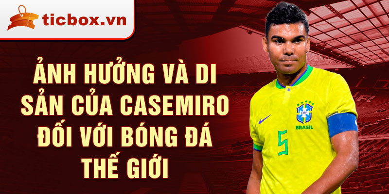 Ảnh Hưởng và Di Sản của Casemiro Đối với Bóng Đá Thế Giới