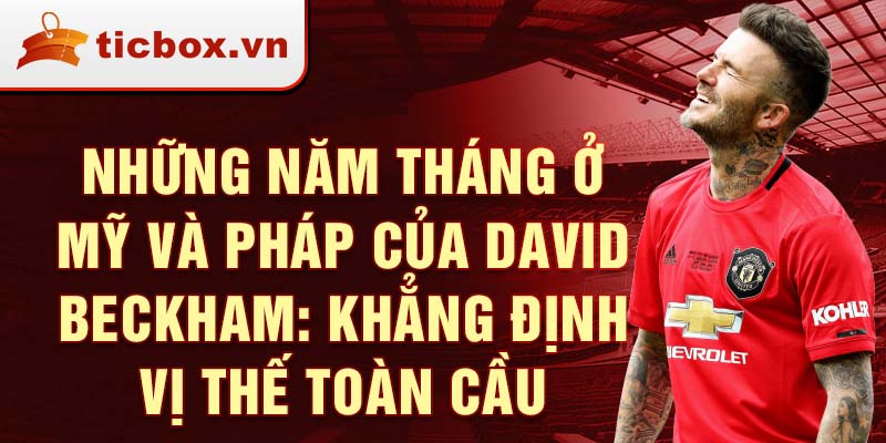 Những năm tháng ở Mỹ và Pháp của David Beckham: Khẳng định vị thế toàn cầu