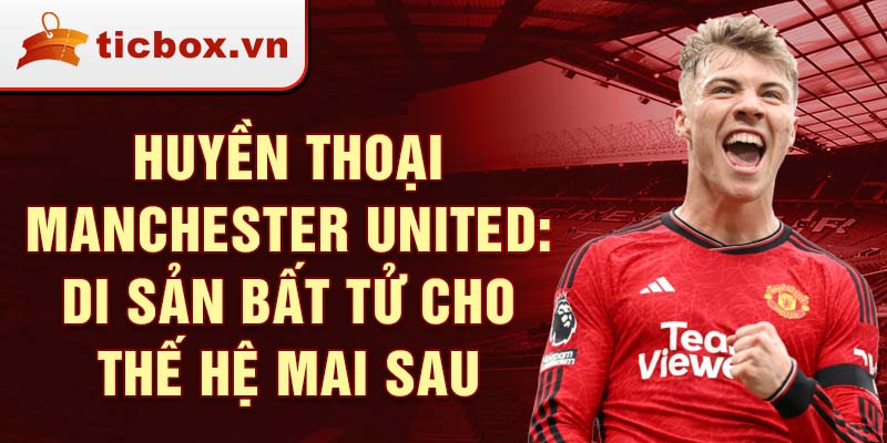 Huyền thoại manchester united: di sản bất tử cho thế hệ mai sau