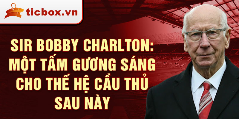 Sir Bobby Charlton: Một tấm gương sáng cho thế hệ cầu thủ sau này