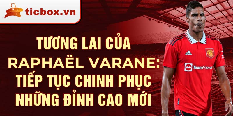 Tương lai của Raphaël Varane: Tiếp tục chinh phục những đỉnh cao mới