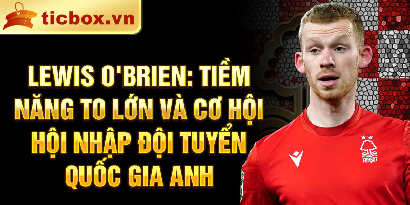 Lewis O'Brien: Tiềm năng to lớn và cơ hội hội nhập đội tuyển quốc gia Anh