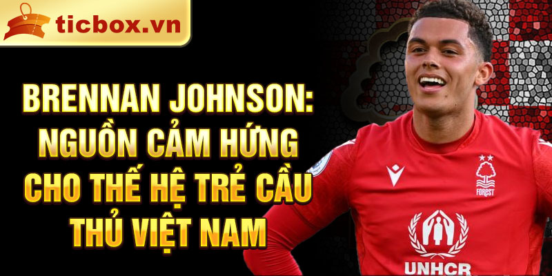 Brennan Johnson: Nguồn cảm hứng cho thế hệ trẻ cầu thủ Việt Nam