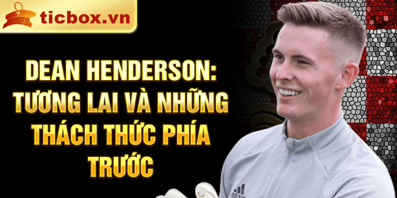 Dean Henderson: Tương lai và những thách thức phía trước