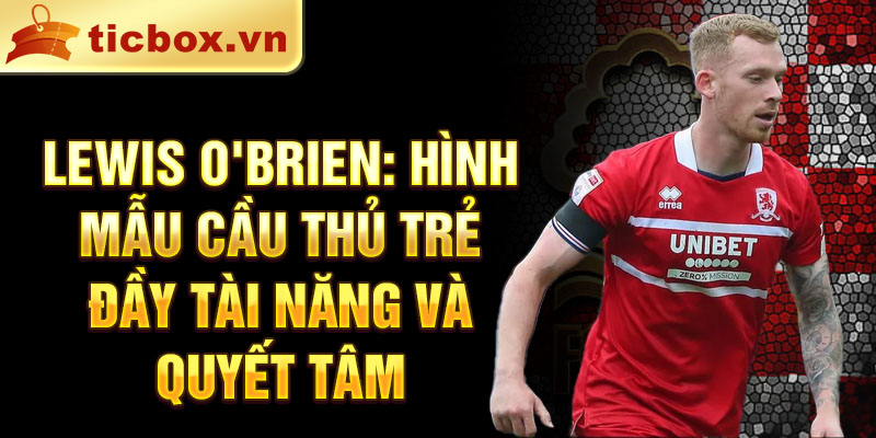 Lewis O'Brien: Hình mẫu cầu thủ trẻ đầy tài năng và quyết tâm