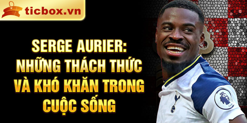 Serge Aurier: Những thách thức và khó khăn trong cuộc sống